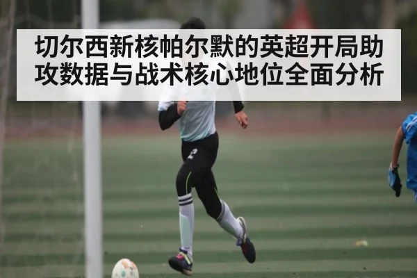 切尔西新核帕尔默的英超开局助攻数据与战术核心地位全面分析 - kaiyun