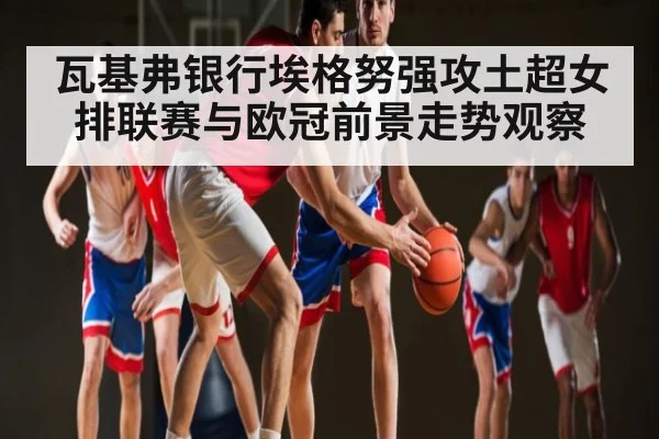 瓦基弗银行埃格努强攻土超女排联赛与欧冠前景走势观察 - kaiyun