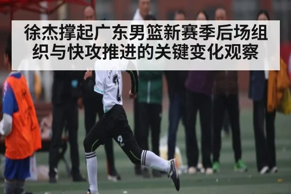 徐杰撑起广东男篮新赛季后场组织与快攻推进的关键变化观察 - kaiyun